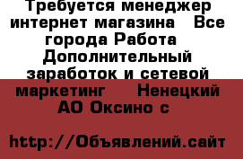  Требуется менеджер интернет-магазина - Все города Работа » Дополнительный заработок и сетевой маркетинг   . Ненецкий АО,Оксино с.